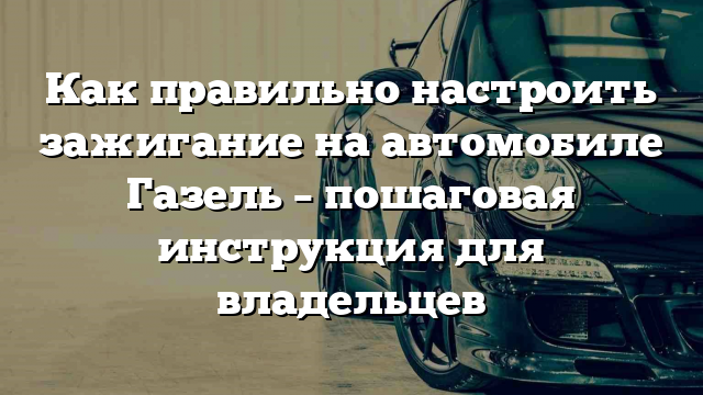 Как правильно настроить зажигание на автомобиле Газель – пошаговая инструкция для владельцев