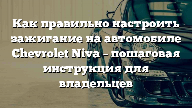 Как правильно настроить зажигание на автомобиле Chevrolet Niva – пошаговая инструкция для владельцев