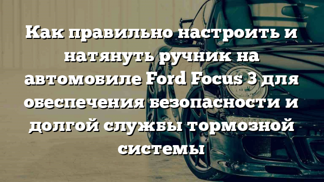 Как правильно настроить и натянуть ручник на автомобиле Ford Focus 3 для обеспечения безопасности и долгой службы тормозной системы