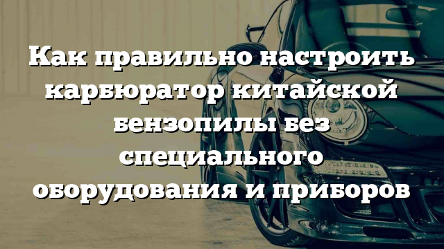 Как правильно настроить карбюратор китайской бензопилы без специального оборудования и приборов