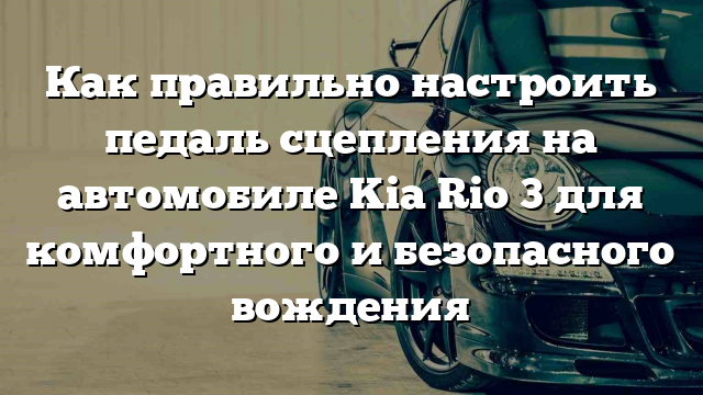 Как правильно настроить педаль сцепления на автомобиле Kia Rio 3 для комфортного и безопасного вождения