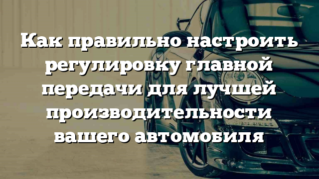 Как правильно настроить регулировку главной передачи для лучшей производительности вашего автомобиля