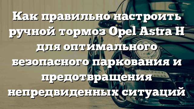 Как правильно настроить ручной тормоз Opel Astra H для оптимального безопасного паркования и предотвращения непредвиденных ситуаций