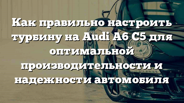 Как правильно настроить турбину на Audi A6 C5 для оптимальной производительности и надежности автомобиля