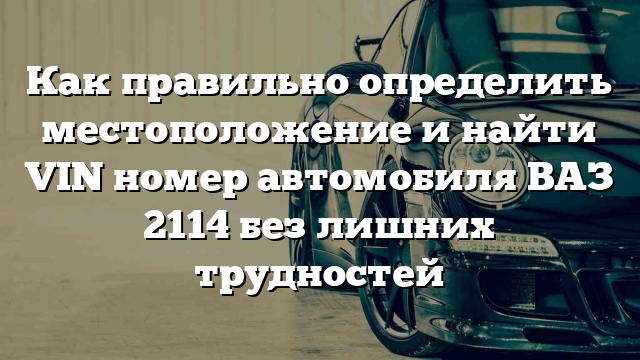 Как правильно определить местоположение и найти VIN номер автомобиля ВАЗ 2114 без лишних трудностей