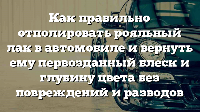 Как правильно отполировать рояльный лак в автомобиле и вернуть ему первозданный блеск и глубину цвета без повреждений и разводов