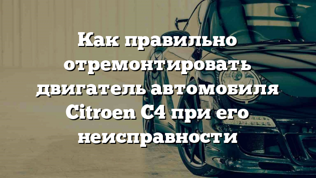 Как правильно отремонтировать двигатель автомобиля Citroen C4 при его неисправности