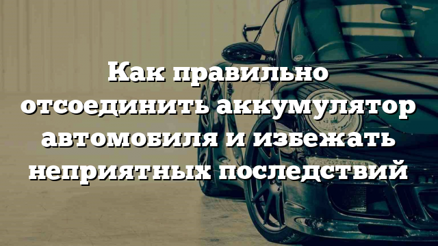 Как правильно отсоединить аккумулятор автомобиля и избежать неприятных последствий