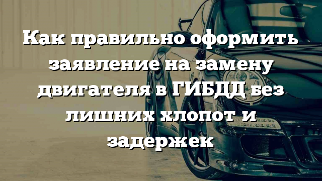 Как правильно оформить заявление на замену двигателя в ГИБДД без лишних хлопот и задержек