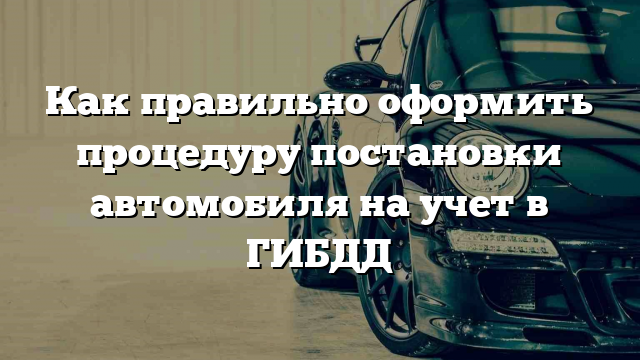 Как правильно оформить процедуру постановки автомобиля на учет в ГИБДД