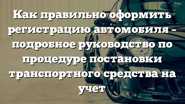 Как правильно оформить регистрацию автомобиля – подробное руководство по процедуре постановки транспортного средства на учет