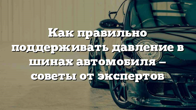 Как правильно поддерживать давление в шинах автомобиля — советы от экспертов