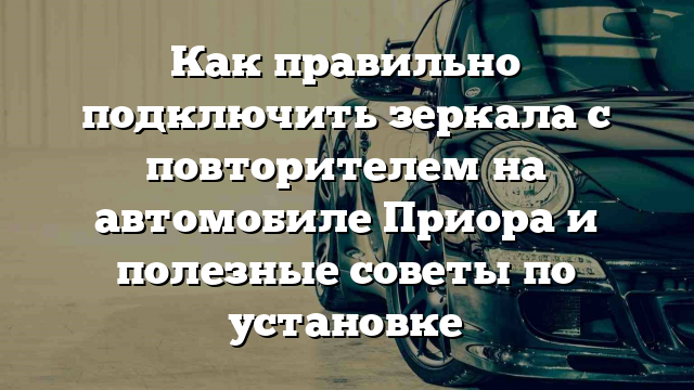 Как правильно подключить зеркала с повторителем на автомобиле Приора и полезные советы по установке