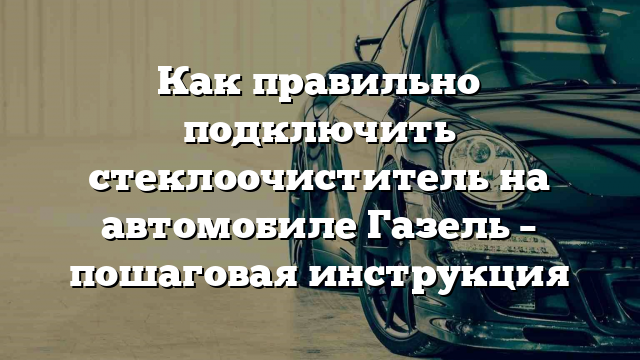 Как правильно подключить стеклоочиститель на автомобиле Газель – пошаговая инструкция