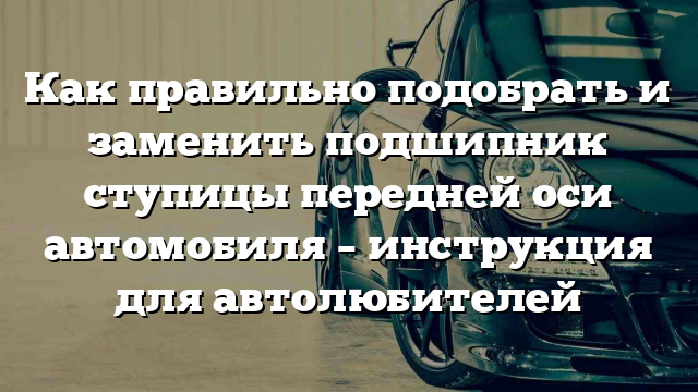 Как правильно подобрать и заменить подшипник ступицы передней оси автомобиля – инструкция для автолюбителей