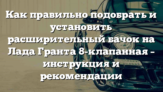 Как правильно подобрать и установить расширительный бачок на Лада Гранта 8-клапанная – инструкция и рекомендации