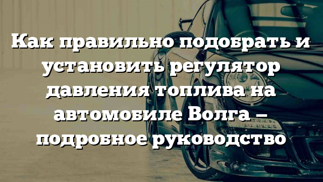 Как правильно подобрать и установить регулятор давления топлива на автомобиле Волга — подробное руководство