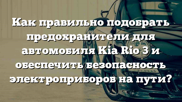 Как правильно подобрать предохранители для автомобиля Kia Rio 3 и обеспечить безопасность электроприборов на пути?