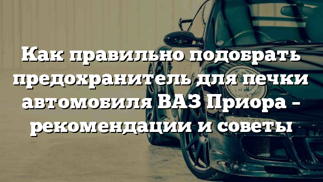 Как правильно подобрать предохранитель для печки автомобиля ВАЗ Приора – рекомендации и советы