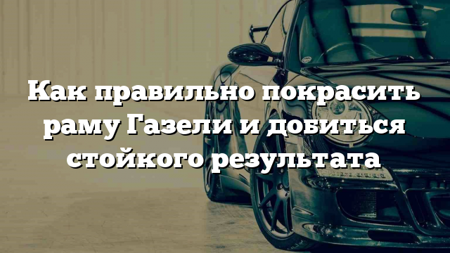 Как правильно покрасить раму Газели и добиться стойкого результата