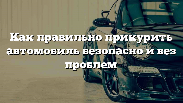 Как правильно прикурить автомобиль безопасно и без проблем