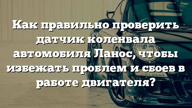 Как правильно проверить датчик коленвала автомобиля Ланос, чтобы избежать проблем и сбоев в работе двигателя?