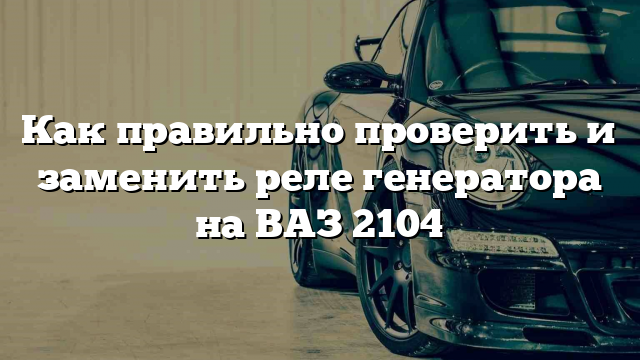 Как правильно проверить и заменить реле генератора на ВАЗ 2104