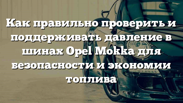 Как правильно проверить и поддерживать давление в шинах Opel Mokka для безопасности и экономии топлива