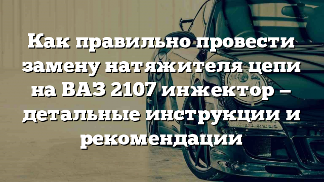 Как правильно провести замену натяжителя цепи на ВАЗ 2107 инжектор — детальные инструкции и рекомендации