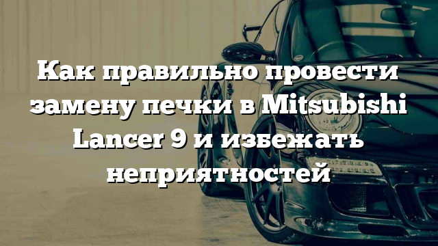 Как правильно провести замену печки в Mitsubishi Lancer 9 и избежать неприятностей