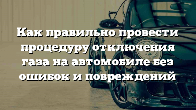 Как правильно провести процедуру отключения газа на автомобиле без ошибок и повреждений