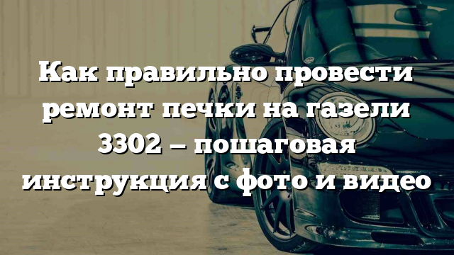 Как правильно провести ремонт печки на газели 3302 — пошаговая инструкция с фото и видео