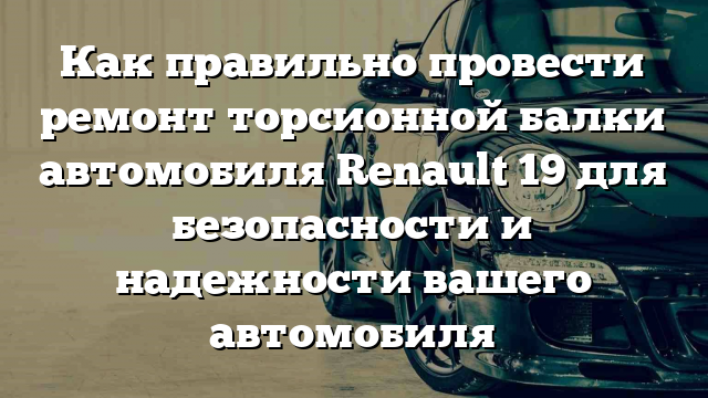 Как правильно провести ремонт торсионной балки автомобиля Renault 19 для безопасности и надежности вашего автомобиля