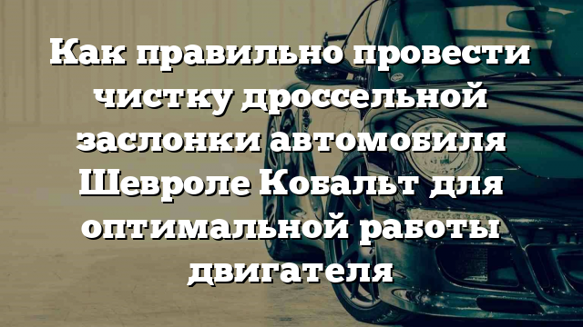 Как правильно провести чистку дроссельной заслонки автомобиля Шевроле Кобальт для оптимальной работы двигателя