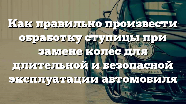 Как правильно произвести обработку ступицы при замене колес для длительной и безопасной эксплуатации автомобиля