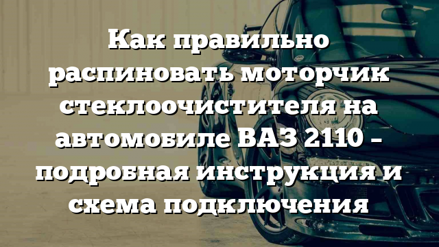 Как правильно распиновать моторчик стеклоочистителя на автомобиле ВАЗ 2110 – подробная инструкция и схема подключения