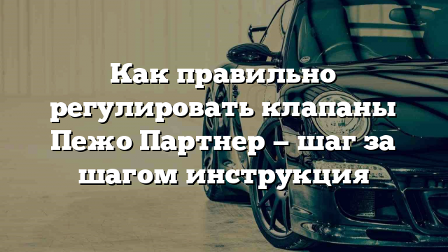 Как правильно регулировать клапаны Пежо Партнер — шаг за шагом инструкция