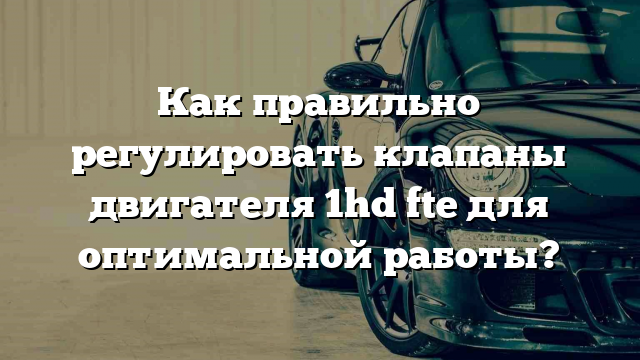 Как правильно регулировать клапаны двигателя 1hd fte для оптимальной работы?