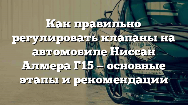 Как правильно регулировать клапаны на автомобиле Ниссан Алмера Г15 — основные этапы и рекомендации