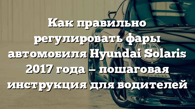 Как правильно регулировать фары автомобиля Hyundai Solaris 2017 года — пошаговая инструкция для водителей