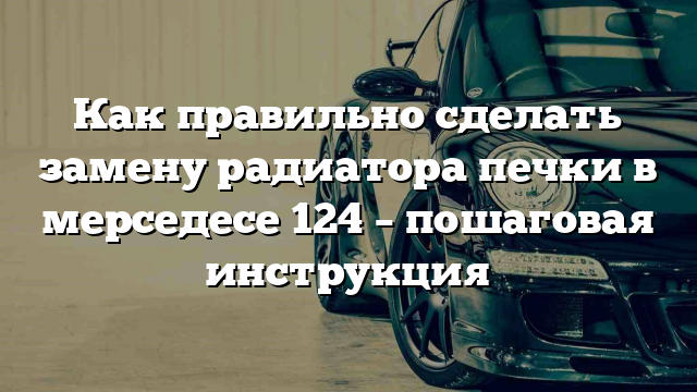 Как правильно сделать замену радиатора печки в мерседесе 124 – пошаговая инструкция