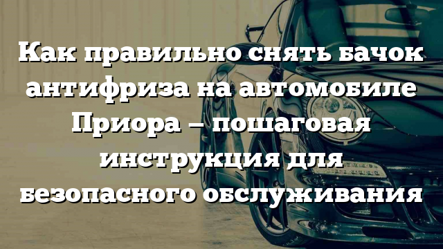 Как правильно снять бачок антифриза на автомобиле Приора — пошаговая инструкция для безопасного обслуживания