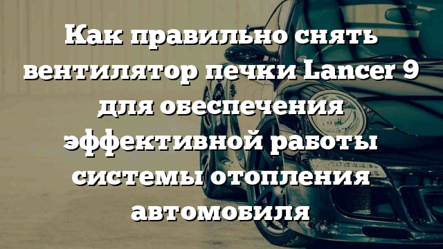 Как правильно снять вентилятор печки Lancer 9 для обеспечения эффективной работы системы отопления автомобиля