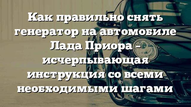 Как правильно снять генератор на автомобиле Лада Приора – исчерпывающая инструкция со всеми необходимыми шагами