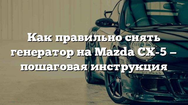 Как правильно снять генератор на Mazda CX-5 — пошаговая инструкция