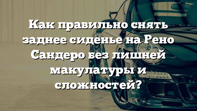 Как правильно снять заднее сиденье на Рено Сандеро без лишней макулатуры и сложностей?