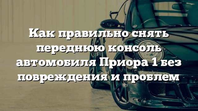 Как правильно снять переднюю консоль автомобиля Приора 1 без повреждения и проблем