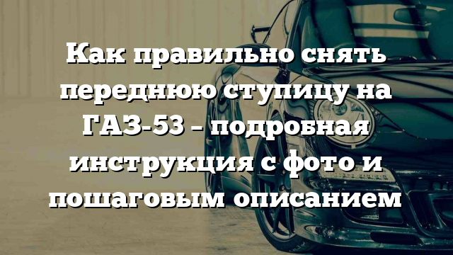 Как правильно снять переднюю ступицу на ГАЗ-53 – подробная инструкция с фото и пошаговым описанием