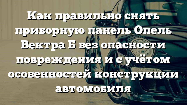 Как правильно снять приборную панель Опель Вектра Б без опасности повреждения и с учётом особенностей конструкции автомобиля