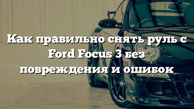 Как правильно снять руль с Ford Focus 3 без повреждения и ошибок